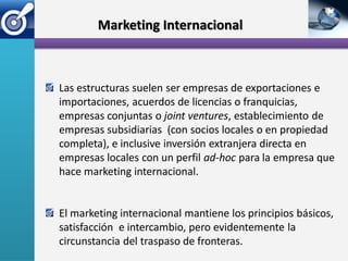 Marketing Internacional



Las estructuras suelen ser empresas de exportaciones e
importaciones, acuerdos de licencias o franquicias,
empresas conjuntas o joint ventures, establecimiento de
empresas subsidiarias (con socios locales o en propiedad
completa), e inclusive inversión extranjera directa en
empresas locales con un perfil ad-hoc para la empresa que
hace marketing internacional.


El marketing internacional mantiene los principios básicos,
satisfacción e intercambio, pero evidentemente la
circunstancia del traspaso de fronteras.
 