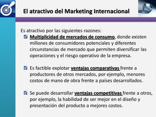 El atractivo del Marketing Internacional

Es atractivo por las siguientes razones:
     Multiplicidad de mercados de consumo, donde existen
     millones de consumidores potenciales y diferentes
     circunstancias de mercado que permiten diversificar las
     operaciones y el riesgo operativo de la empresa.

    Es factible explotar ventajas comparativas frente a
    productores de otros mercados, por ejemplo, menores
    costos de mano de obra frente a países desarrollados.

    Se puede desarrollar ventajas competitivas frente a otros,
    por ejemplo, la habilidad de ser mejor en el diseño y
    presentación del producto a mejores costos.
 