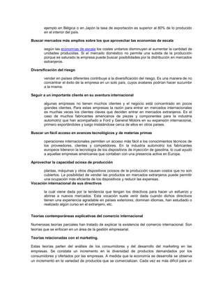 ejemplo en Bélgica o en Japón la tasa de exportación es superior al 80% de lo producido
       en el interior del país.

Buscar mercados más amplios sobre los que aprovechar las economías de escala

       según las economías de escala los costes unitarios disminuyen al aumentar la cantidad de
       unidades producidas. Si el mercado doméstico no permite una subida de la producción
       porque es saturado la empresa puede buscar posibilidades por la distribución en mercados
       extranjeros.

Diversificación del riesgo

       vender en países diferentes contribuye a la diversificación del riesgo. Es una manera de no
       concentrar el éxito de la empresa en un solo país, cuyos avatares podrían hacer sucumbir
       a la misma.

Seguir a un importante cliente en su aventura internacional

       algunas empresas no tienen muchos clientes y el negocio está concentrado en pocos
       grandes clientes. Para estas empresas la razón para entrar en mercados internacionales
       es muchas veces los clientes claves que deciden entrar en mercados extranjeros. Es el
       caso de muchos fabricantes americanos de piezas y componentes para la industria
       automotriz que han acompañado a Ford y General Motors en su expansión internacional,
       primero exportándoles y luego instalándose cerca de ellos en otros países.

Buscar un fácil acceso en avances tecnológicos y de materias primas

       operaciones internacionales permiten un acceso más fácil a los conocimientos técnicos de
       los proveedores, clientes y competidores. En la industria automotriz los fabricantes
       europeos lideraron la tecnología de los dispositivos de inyección de gasolina, lo cual ayudó
       a aquellas empresas americanas que contaban con una presencia activa en Europa.

Aprovechar la capacidad ociosa de producción

       plantas, máquinas y otros dispositivos ociosos de la producción causan costos que no son
       cubiertos. La posibilidad de vender las productos en mercados extranjeros puede permitir
       una ocupación más eficiente de los dispositivos y reducir las expensas.
Vocación internacional de sus directivos

       la cual viene dada por la tendencia que tengan los directivos para hacer un esfuerzo y
       abrirse a nuevos mercados. Esta vocación suele venir dada cuando dichos directivos
       tienen una experiencia agradable en países exteriores; dominan idiomas, han estudiado o
       realizado algún curso en el extranjero, etc.


Teorías contemporáneas explicativas del comercio internacional

Numerosas teorías parciales han tratado de explicar la existencia del comercio internacional. Son
teorías que se enfocan en un área de la gestión empresarial.

Teorías relacionadas con el marketing.

Estas teorías parten del análisis de los consumidores y del desarrollo del marketing en las
empresas. Se constata un incremento en la diversidad de productos demandados por los
consumidores y ofertados por las empresas. A medida que la economía se desarrolla se observa
un incremento en la variedad de productos que se comercializan. Cada vez es más difícil para un
 