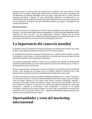 solo país abarcar la inmensa gama de productos que se ofertan a los consumidores. Teorías
basadas en la Tecnología. Estas teorías fundamentan la existencia de comercio internacional en
las diferencias de desarrollo tecnológico entre los países. Cada país tiene un cierto grado de
desarrollo tecnológico y dispone de unos conocimientos diferentes. Las diferencias en los
conocimientos y las tecnologías entre países dan lugar a diferencias en los procesos de producción
y en los productos. Se producen por tanto diferentes productos que luego se intercambian en el
comercio internacional.

Recursos humanos.

Esta teoría se basa en las diferencias en formación de los trabajadores y las diferencias en costes
laborales. Los países según estas teorías se especializan en ciertos productos dependiendo de la
intensidad de mano de obra y de los conocimientos.. Recursos. Algunas de las teorías
contemporáneas se centran en el análisis de la diferente dotación de recursos de los países. Y no
sólo recursos naturales sino recursos financieros, tecnológicos y humanos.



La importancia del comercio mundial
Al analizar la economía debemos de revisar la dimensión que trasciende las fronteras de un país,
es decir, la que aborda los problemas económicos con fines internacionales.

La importancia que tienen las relaciones internacionales en el campo comercial, político o cultural
ha alcanzado, a nivel mundial, un profundo significado, a tal grado que no se puede hablar tan sólo
intercambio de bienes sino de programas de integración.

La economía internacional plantea el estudio de los problemas que plantean las transacciones
económicas internacionales, por ende cuando hablamos de economía internacional es vincular co
los factores del comercio internacional.

Comercio internacional es el intercambio de bienes económicos que se efectúa entre los habitantes
de dos o más naciones, de tal manera, que se dé origen a salidas de mercancía de un país
(exportaciones) entradas de mercancías (importaciones) procedentes de otros países.

Los datos demuestran que existe una relación estadística indudable entre un comercio más libre y
el crecimiento económico. La teoría económica señala convincentes razones para esa relación.
Todos los países, incluidos los más pobres, tienen activos -humanos, industriales, naturales y
financieros- que pueden emplear para producir bienes y servicios para sus mercados internos o
para competir en el exterior. La economía nos enseña que podemos beneficiarnos cuando esas
mercancías y servicios se comercializan. Dicho simplemente, el principio de la "ventaja
comparativa" significa que los países prosperan, en primer lugar, aprovechando sus activos para
concentrarse en lo que pueden producir mejor, y después intercambiando estos productos por los
productos que otros países producen mejor.



Oportunidades y retos del marketing
internacional
 