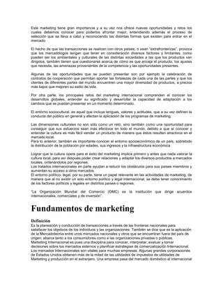 Este marketing tiene gran importancia y a su vez nos ofrece nuevas oportunidades y retos los
cuales debemos conocer para poderlos afrontar mejor, entendiendo además el proceso de
selección que se lleva a cabo y reconociendo las distintas formas que existen para entrar en el
mercado.

El hecho de que las transacciones se realicen con otros países, o sean “extrafronterizas”, provoca
que los mercadólogos tengan que tener en consideración diversos factores y limitantes, como
pueden ser los ambientales y culturales de las distintas sociedades a las que los productos van
dirigidos, también tienen que cuestionarse acerca de cómo es que encaja el producto, los ajustes
que necesita, las amenazas provenientes de la competencia y las oportunidades presentes.

Algunas de las oportunidades que se pueden presentar son por ejemplo la celebración de
contratos de cooperación que permitan aportar las fortalezas de cada una de las partes y que los
clientes de diferentes partes del mundo encuentren una mayor diversidad de productos, a precios
más bajos que mejoren su estilo de vida.

Por otra parte, los principales retos del marketing internacional comprenden el conocer los
desarrollos globales, entender su significado y desarrollar la capacidad de adaptación a los
cambios que se puedan presentar en un momento determinado.

El entorno sociocultural, es aquel que incluye lenguas, valores y actitudes, que a su vez definen la
conducta del público en general y afectan la aplicación de los programas de marketing.

Las dimensiones culturales no son sólo como un reto, sino también como una oportunidad para
conseguir que sus esfuerzos sean más efectivos en todo el mundo, debido a que al conocer y
entender la cultura es más fácil vender un producto de manera que éstos resulten atractivos en el
mercado local.
Para lo anterior, también es importante conocer el entorno socioeconómico de un país, sobretodo
la distribución de la población por edades, sus ingresos y la infraestructura económica.

Lograr que la cultura opere para el éxito del marketing implica primero y antes que nada valorar la
cultura local, para así después poder crear relaciones y adaptar los diversos productos a mercados
locales, ordenándolos por regiones.
Los tratados internacionales en parte ayudan a reducir los obstáculos para sus países miembros y
aumentan su acceso a otros mercados.
El entorno político- legal, por su parte, tiene un papel relevante en las actividades de marketing, de
manera que al no existir un solo entorno político y legal internacional, se debe tener conocimiento
de los factores políticos y legales en distintos países o regiones.

“La Organización Mundial del Comercio (OMC) es la institución que dirige acuerdos
internacionales, comerciales y de inversión”.


Fundamentos de marketing
Definición
Es la planeación y conducción de transacciones a través de las fronteras nacionales para
satisfacer los objetivos de los individuos y las organizaciones. También se dice que es la aplicación
de la Mercadotecnia entre unos mercados nacionales y otros que se encuentran fuera del país de
origen; abarca tanto a los consumidores como a las organizaciones privadas o públicas.
Marketing Internacional es pues una disciplina para conocer, interpretar, evaluar y tomar
decisiones sobre los mercados externos y planificar estrategias de comercialización Internacional.
Los mercados Internacionales son vitales para muchas empresas. Algunas grandes corporaciones
de Estados Unidos obtienen más de la mitad de las utilidades de impuestos de utilidades de
Marketing y producción en el extranjero. Una empresa pasa del mercado doméstico al internacional
 