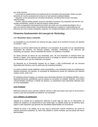 por varias razones.
  * La primera es simplemente es la existencia de los mercados internacionales. Existe una gran
demanda de muchos productos de consumo en las naciones subdesarrolladas.
  * Segunda, al irse saturando los mercados domésticos, los fabricantes buscan mercados
internacionales.
  * Tercero, algunos piases poseen recursos naturales y humanos muy singulares que les dan una
ventaja comparativa, cuando se trata de producir ciertos bienes.
  * Cuarta, la expansión internacional es el hecho de contar con una ventaja tecnológica. En un
país una industria determinada, frecuentemente alentada por el gobierno y estimulada por los
esfuerzos de unas cuantas compañías, adquiere una ventaja tecnológica sobre el resto del mundo.

Elementos fundamentales del concepto de Marketing:
2.2.1 Necesidad, deseo y demanda:

La necesidad es una sensación de carencia de algo, propia de la condición humana, por ejemplo
“el hambre”, “sed”, ...

Deseo es una forma determinada de satisfacer una necesidad, de acuerdo con las características
personales del individuo, los factores sociales, culturales, ambientales y los estímulos del
marketing, por ejemplo, ante la necesidad de hambre, me apetece un bocadillo.

Un deseo siempre se deriva de una necesidad, pero, de una necesidad no siempre tiene que
derivar un deseo; como ejemplo podríamos poner a un testigo de Jehová, el cual puede necesitar
una transfusión pero, por sus creencias no la quiere.

La demanda es la formulación expresa de un deseo y está condicionada por los recursos
disponibles del individuo y por los estímulos del marketing recibidos.

Un mismo producto puede satisfacer varias necesidades y una necesidad puede ser satisfecha por
distintos productos, por ejemplo, la necesidad de desplazarme puede ser satisfecha por distintos
medios, coche, avión, tren ...

El marketing orienta el deseo y lo canaliza hacia demandas efectivas. El marketing identifica, crea y
desarrolla demanda, posibilitando que los deseos se conviertan en realidad. Además, como factor
cultural también contribuye a orientar los deseos y a canalizarlos hacia demandas efectivas pero
no crea necesidades.

2.2.2. Producto:

Definimos producto como cual bien material, servicio o idea que posea valor para el consumidor o
usuario y que sea susceptible de satisfacer una necesidad.

2.2.3. Utilidad y la satisfacción:

Utilidad es la medida de la satisfacción obtenida al recibir algo de valor en un intercambio. La
utilidad es subjetiva y la experimenta el que recibe algo. La utilidad puede ser de distintos tipos,
según el valor específico que generan las actividades desarrolladas con el producto:

Utilidad de forma o de estado: es la que crea la producción cuando transforma los inputs en
outputs (productos acabados). Ej. tiene más utilidad un coche montado, que las piezas del mismo
desmontadas.
 