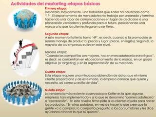 Primera etapa: 
Desarrolla, básicamente, una habilidad que Kotler ha bautizado como 
‘1P’. El departamento de mercadotecnia trabaja por separado y termina 
haciendo una labor de comunicaciones en lugar de dedicarse a una 
planeación verdadera y profunda para el futuro, posicionando una 
marca a la que los clientes llegaran a ser fieles. 
Segunda etapa: 
A este momento Kotler lo llama ‘4P’, es decir, cuando a la promoción se 
suman manejo de producto, precio y lugar (place, en inglés). Según él, la 
mayoría de las empresas están en este nivel. 
Tercera etapa: 
“Cuando las compañías son mejores, hacen mercadotecnia estratégica”, 
es decir, se concentran en el posicionamiento de la marca, en un grupo 
objetivo (o targeting) y en la segmentación de su mercado. 
Cuarta etapa: 
Esta etapa requiere una minuciosa obtención de datos que el mismo 
cliente proporciona y de este modo, la empresa conoce qué quiere y 
necesita, así como su estilo de vida”. 
Quinta etapa: 
La tendencia más reciente observada por Kotler es la que algunas 
empresas han implementado y a la que se denomina ‘comercadotecnia’ 
o ‘cocreación’. En este nivel la firma pide a los clientes ayuda para hacer 
los productos. “En otras palabras, en vez de hacer lo que cree que la 
gente va a comprar, la compañía pregunta a los consumidores y les dice 
ayúdanos a hacer lo que tú quieres”. 
 