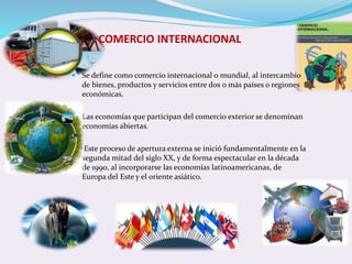 COMERCIO INTERNACIONAL 
 Se define como comercio internacional o mundial, al intercambio 
de bienes, productos y servicios entre dos o más países o regiones 
económicas. 
 Las economías que participan del comercio exterior se denominan 
economías abiertas. 
 Este proceso de apertura externa se inició fundamentalmente en la 
segunda mitad del siglo XX, y de forma espectacular en la década 
de 1990, al incorporarse las economías latinoamericanas, de 
Europa del Este y el oriente asiático. 
 