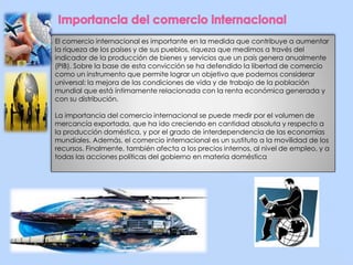 El comercio internacional es importante en la medida que contribuye a aumentar 
la riqueza de los países y de sus pueblos, riqueza que medimos a través del 
indicador de la producción de bienes y servicios que un país genera anualmente 
(PIB). Sobre la base de esta convicción se ha defendido la libertad de comercio 
como un instrumento que permite lograr un objetivo que podemos considerar 
universal: la mejora de las condiciones de vida y de trabajo de la población 
mundial que está íntimamente relacionada con la renta económica generada y 
con su distribución. 
La importancia del comercio internacional se puede medir por el volumen de 
mercancía exportada, que ha ido creciendo en cantidad absoluta y respecto a 
la producción doméstica, y por el grado de interdependencia de las economías 
mundiales. Además, el comercio internacional es un sustituto a la movilidad de los 
recursos. Finalmente, también afecta a los precios internos, al nivel de empleo, y a 
todas las acciones políticas del gobierno en materia doméstica 
 