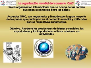 Única organización internacional que se ocupa de las normas 
que rigen el comercio entre los países. 
Acuerdos OMC, son negociados y firmados por la gran mayoría 
de los países que participan en el comercio mundial y ratificados 
por sus respectivos parlamentos. 
Objetivo. Ayudar a los productores de bienes y servicios, los 
exportadores y los importadores a llevar adelante sus 
actividades. 
 