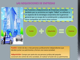 Las Fusiones y Adquisiciones de Empresas conocidas 
también por su acrónimo en inglés “M&A” se refieren a 
un aspecto de la estrategia corporativa de la gerencia 
general que se ocupa de la combinación y adquisición de 
otras compañías así como otros activos. 
Fusión Adquisición Empresa 
Fusión: Unión de dos o más personas jurídicamente independientes que 
deciden juntar sus patrimonios y formar una nueva sociedad. 
Adquisición: Compra por parte de una persona jurídica del paquete 
accionario de control de otra sociedad, sin realizar la fusión de sus patrimonios. 
 