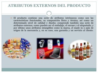 ATRIBUTOS EXTERNOS DEL PRODUCTO 
 El producto contiene una serie de atributos intrínsecos como son las 
características funcionales, su composición física y técnica, así como un 
determinado nivel de calidad y diseño; comprende también una serie de 
atributos externos, como pueden ser el embalaje, el envase y el etiquetado; y 
por último unos atributos intangibles como la marca, el made in o país de 
origen de la mercancía y, en su caso, una garantía y un servicio al cliente. 
 