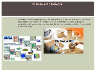  El embalaje o empaque es un recipiente o envol tura que cont iene 
productos de manera temporal pr incipalmente para agrupar 
unidades de un producto pensando en su manipulación, t ranspor te 
y almacenaje. 
 