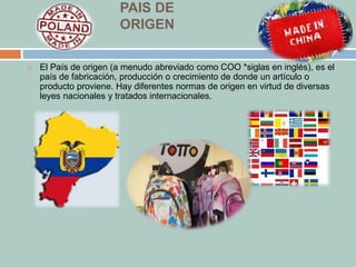 PAIS DE 
ORIGEN 
 El País de origen (a menudo abreviado como COO *siglas en inglés), es el 
país de fabricación, producción o crecimiento de donde un artículo o 
producto proviene. Hay diferentes normas de origen en virtud de diversas 
leyes nacionales y tratados internacionales. 
 