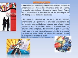 La finalidad del Marketing Internacional es dar a conocer la 
importancia que tienen las diferencias entre el entorno 
nacional e internacional y la manera en que éstas influyen 
en la formulación e implantación de las estrategias de 
Marketing en los mercados exteriores. 
Una correcta identificación de éstas en el contexto 
internacional va a permitir a la empresa aprovecharse de 
las grandes oportunidades de negocio que ofrecen estos 
mercados. Aunque, para ello, tendrá que enfrentarse a un 
entorno más complejo, desconocido y, por lo general, 
hostil que el propio nacional donde, además, la empresa 
ha de ser capaz de desarrollar alguna ventaja competitiva 
que la permita alcanzar el éxito. 
 