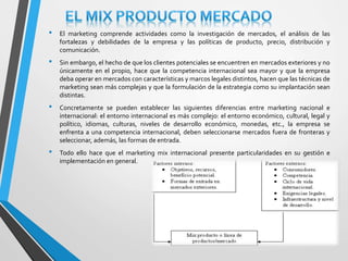 • El marketing comprende actividades como la investigación de mercados, el análisis de las 
fortalezas y debilidades de la empresa y las políticas de producto, precio, distribución y 
comunicación. 
• Sin embargo, el hecho de que los clientes potenciales se encuentren en mercados exteriores y no 
únicamente en el propio, hace que la competencia internacional sea mayor y que la empresa 
deba operar en mercados con características y marcos legales distintos, hacen que las técnicas de 
marketing sean más complejas y que la formulación de la estrategia como su implantación sean 
distintas. 
• Concretamente se pueden establecer las siguientes diferencias entre marketing nacional e 
internacional: el entorno internacional es más complejo: el entorno económico, cultural, legal y 
político, idiomas, culturas, niveles de desarrollo económico, monedas, etc., la empresa se 
enfrenta a una competencia internacional, deben seleccionarse mercados fuera de fronteras y 
seleccionar, además, las formas de entrada. 
• Todo ello hace que el marketing mix internacional presente particularidades en su gestión e 
implementación en general. 
 