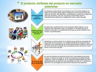 Estandarización 
versus 
adaptación 
•La empresa comercializar sus productos con los mismos atributos en 
todos los mercados donde opera o adaptarlos a las características de 
cada uno de ellos. Normalmente, las empresas no optan por ninguno de 
estos dos extremos, sino por una política intermedia entre la 
estandarización absoluta y la adaptación total a cada mercado. 
Planificaciones y 
desarrollo del 
producto 
•El desarrollo y planificación de los productos deben ligarse a unos 
objetivos bien definidos como, por ejemplo, la introducción de un 
producto innovador o la modificación del que ya existe mediante una 
versión "rejuvenecedora". 
La 
competitividad 
internacional 
•Constituye un tema central en el diseño de las políticas nacionales de 
desarrollo socio-económico. La competitividad de las empresas hace 
referencia a la capacidad de las mismas para producir bienes y servicios 
de forma eficiente, haciendo que sus productos sean atractivos, tanto 
dentro como fuera del país. 
El ciclo de vida 
de un productos 
•Es una herramienta de administración de la mercadotecnia permite 
conocer y rastrear la etapa en la que se encuentra una determinada 
categoría o clase de producto, es un requisito indispensable para fijar 
adecuadamente los objetivos de mercadotecnia para un "x" producto, y 
planificar las estrategias que permitirán alcanzar esos objetivos. 
 