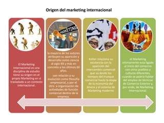 Origen del marketing internacional 
El Marketing 
internacional es una 
disciplina de estudio 
tiene su origen en el 
propio Marketing en sí 
trasladado a un contexto 
internacional. 
la mayoría de los autores 
atribuyen su aparición y 
desarrollo como ciencia 
al siglo XX y más en 
concreto a los últimos 60 
años. 
con relación a su 
evolución como filosofía 
empresarial, y por el 
otro a organización de 
actividades de función 
comercial dentro de la 
empresa. 
Kotler relaciona su 
existencia con la 
aparición del 
intercambio comercial 
que va desde los 
tiempos del trueque 
comercial hasta la etapa 
de la economía del 
dinero y el sistema de 
Marketing moderno 
el Marketing 
íntimamente esta ligado 
al inicio del comercio 
con otros pueblos y 
culturas diferentes, 
cuando se podría hablar 
del empleo de técnicas 
de Comercio Exterior y, 
por ende, de Marketing 
Internacional. 
 
