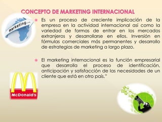  Es un proceso de creciente implicación de la 
empresa en la actividad internacional así como la 
variedad de formas de entrar en los mercados 
extranjeros y desarrollarse en ellos. Inversión en 
fórmulas comerciales más permanentes y desarrollo 
de estrategias de marketing a largo plazo. 
 El marketing internacional es la función empresarial 
que desarrolla el proceso de identificación, 
anticipación y satisfacción de las necesidades de un 
cliente que está en otro país.” 
 