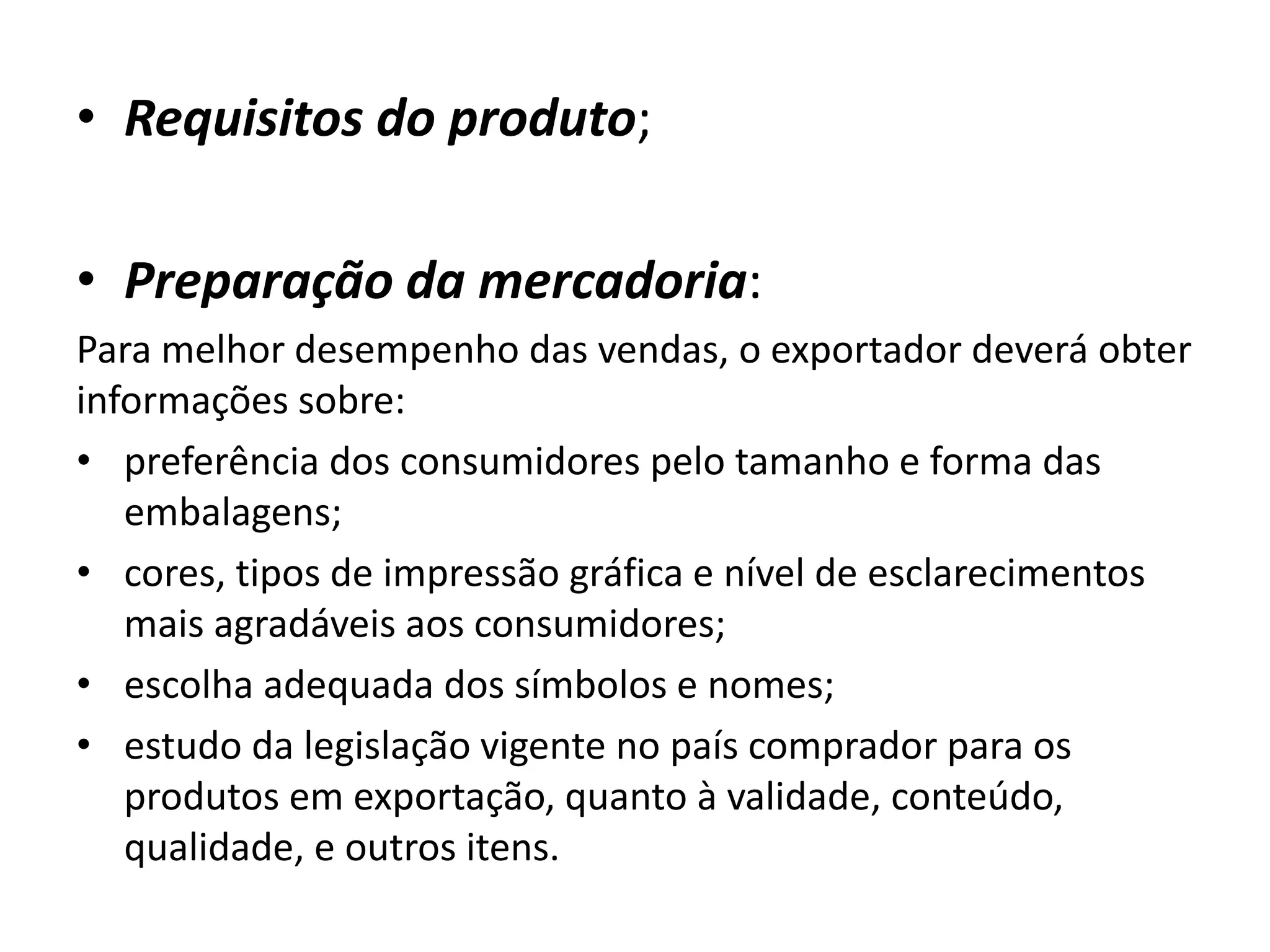 • Requisitos do produto;
• Preparação da mercadoria:
Para melhor desempenho das vendas, o exportador deverá obter
informações sobre:
• preferência dos consumidores pelo tamanho e forma das
embalagens;
• cores, tipos de impressão gráfica e nível de esclarecimentos
mais agradáveis aos consumidores;
• escolha adequada dos símbolos e nomes;
• estudo da legislação vigente no país comprador para os
produtos em exportação, quanto à validade, conteúdo,
qualidade, e outros itens.
 