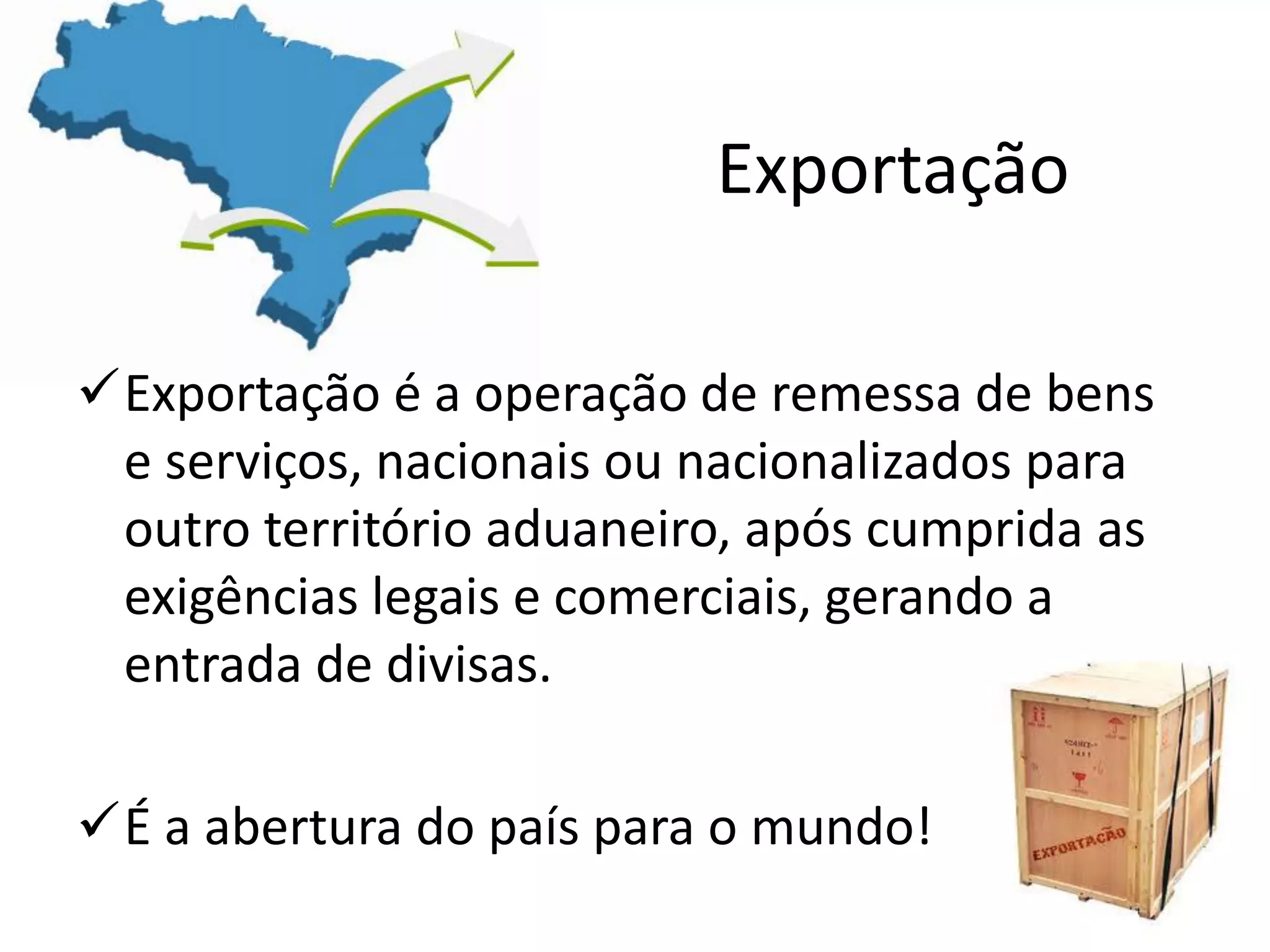 Exportação
Exportação é a operação de remessa de bens
e serviços, nacionais ou nacionalizados para
outro território aduaneiro, após cumprida as
exigências legais e comerciais, gerando a
entrada de divisas.
É a abertura do país para o mundo!
 