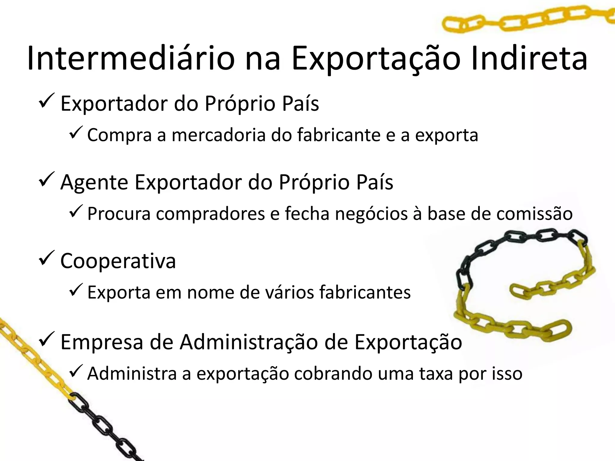Intermediário na Exportação Indireta
 Exportador do Próprio País
 Compra a mercadoria do fabricante e a exporta
 Agente Exportador do Próprio País
 Procura compradores e fecha negócios à base de comissão
 Cooperativa
 Exporta em nome de vários fabricantes
 Empresa de Administração de Exportação
 Administra a exportação cobrando uma taxa por isso
 