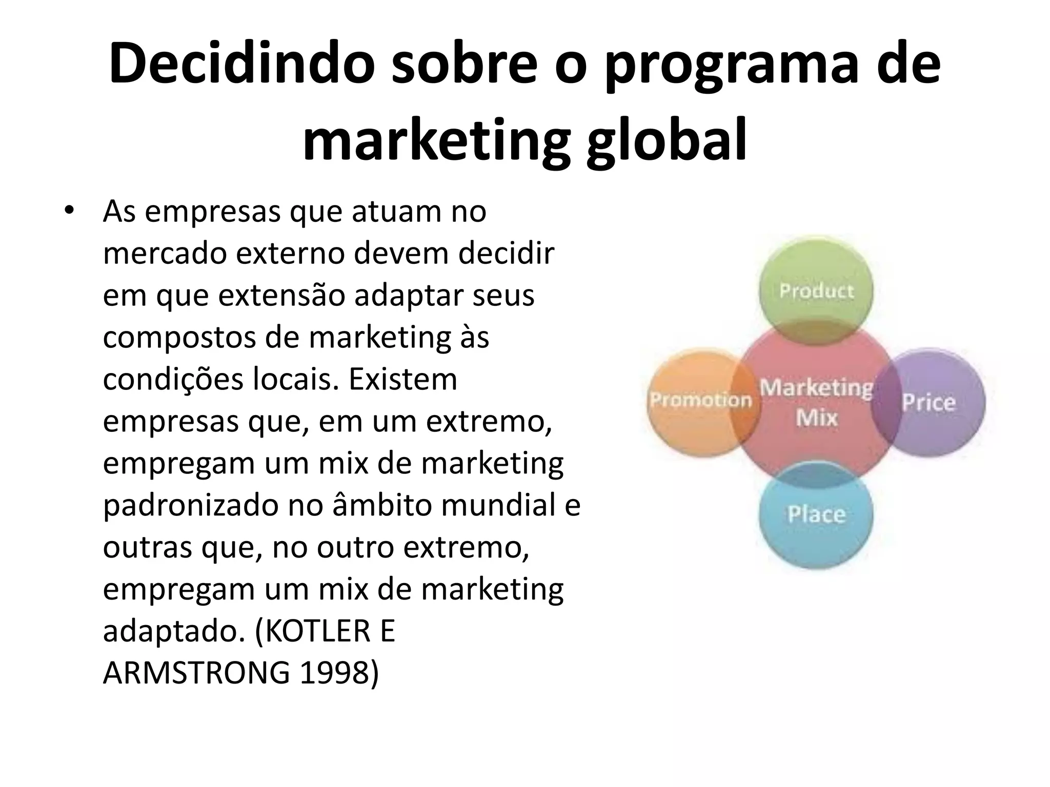 Decidindo sobre o programa de
marketing global
• As empresas que atuam no
mercado externo devem decidir
em que extensão adaptar seus
compostos de marketing às
condições locais. Existem
empresas que, em um extremo,
empregam um mix de marketing
padronizado no âmbito mundial e
outras que, no outro extremo,
empregam um mix de marketing
adaptado. (KOTLER E
ARMSTRONG 1998)
 
