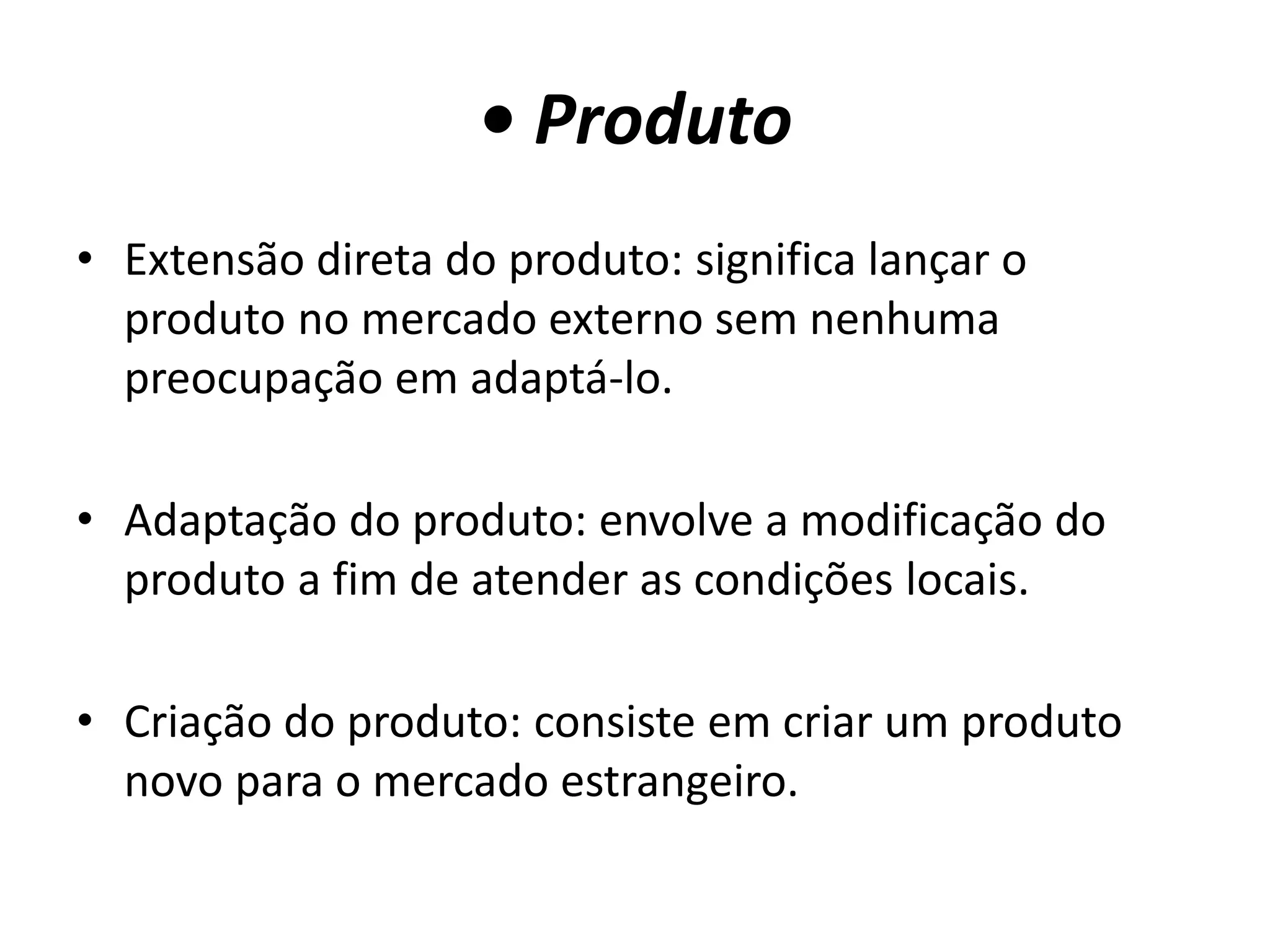 • Produto
• Extensão direta do produto: significa lançar o
produto no mercado externo sem nenhuma
preocupação em adaptá-lo.
• Adaptação do produto: envolve a modificação do
produto a fim de atender as condições locais.
• Criação do produto: consiste em criar um produto
novo para o mercado estrangeiro.
 