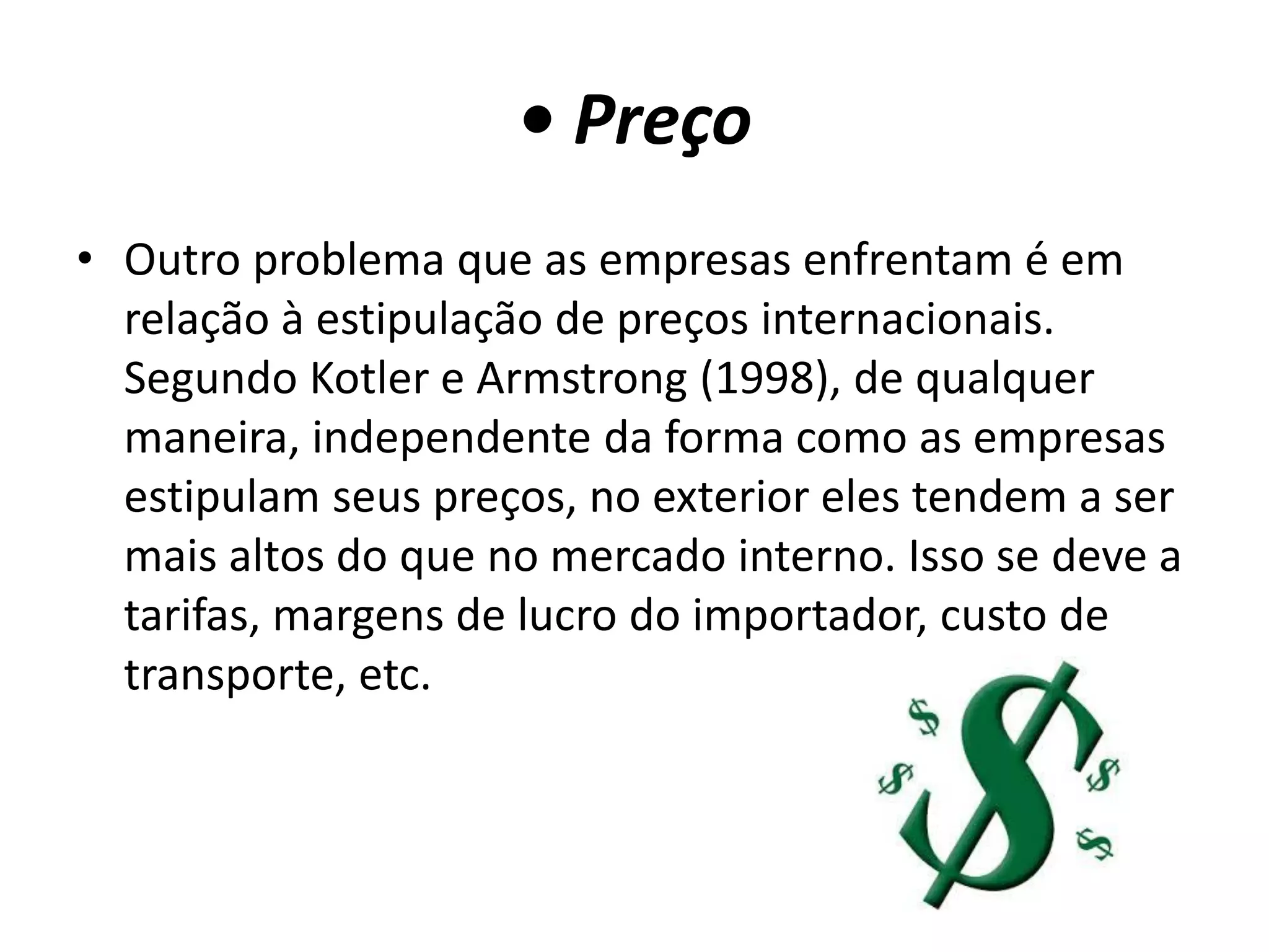 • Preço
• Outro problema que as empresas enfrentam é em
relação à estipulação de preços internacionais.
Segundo Kotler e Armstrong (1998), de qualquer
maneira, independente da forma como as empresas
estipulam seus preços, no exterior eles tendem a ser
mais altos do que no mercado interno. Isso se deve a
tarifas, margens de lucro do importador, custo de
transporte, etc.
 