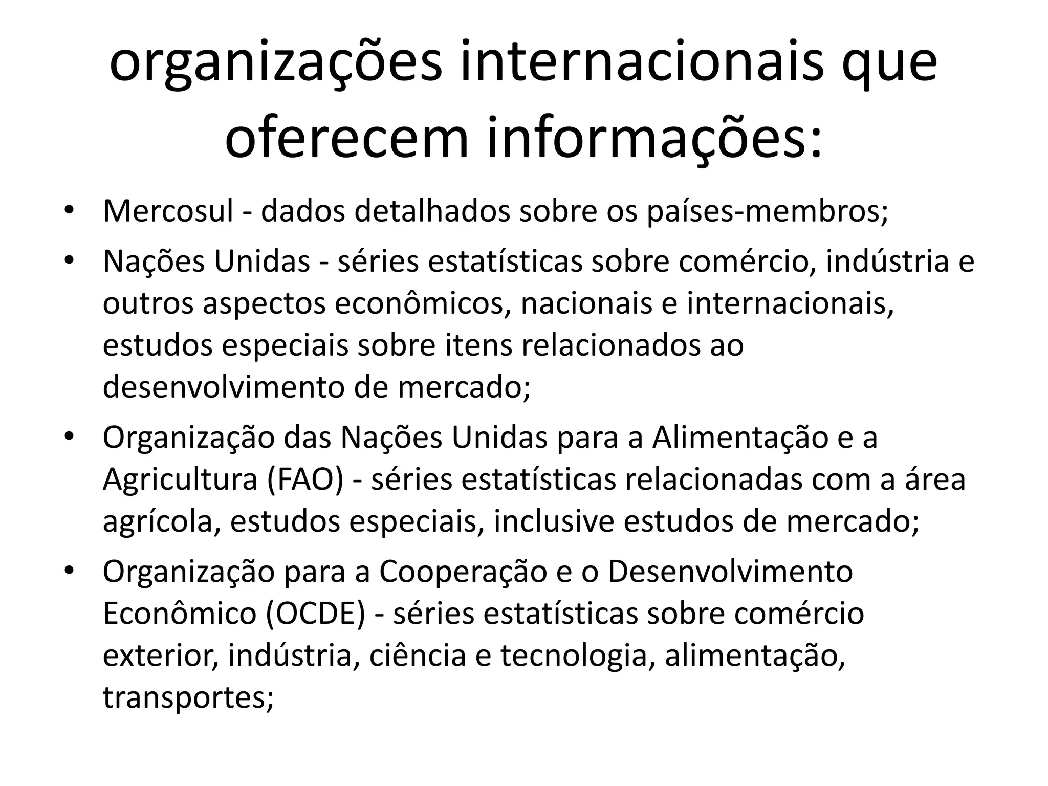 organizações internacionais que
oferecem informações:
• Mercosul - dados detalhados sobre os países-membros;
• Nações Unidas - séries estatísticas sobre comércio, indústria e
outros aspectos econômicos, nacionais e internacionais,
estudos especiais sobre itens relacionados ao
desenvolvimento de mercado;
• Organização das Nações Unidas para a Alimentação e a
Agricultura (FAO) - séries estatísticas relacionadas com a área
agrícola, estudos especiais, inclusive estudos de mercado;
• Organização para a Cooperação e o Desenvolvimento
Econômico (OCDE) - séries estatísticas sobre comércio
exterior, indústria, ciência e tecnologia, alimentação,
transportes;
 