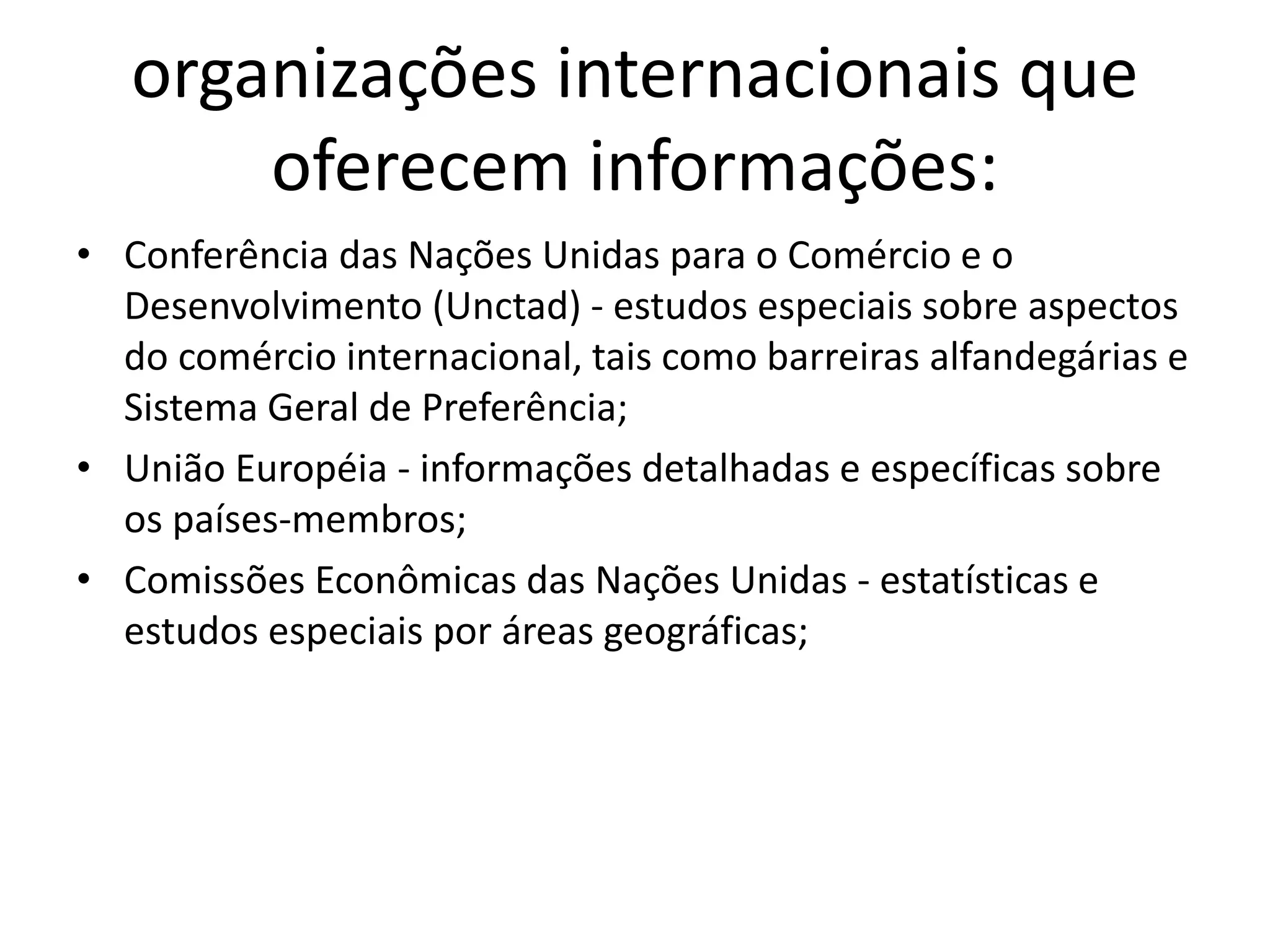 organizações internacionais que
oferecem informações:
• Conferência das Nações Unidas para o Comércio e o
Desenvolvimento (Unctad) - estudos especiais sobre aspectos
do comércio internacional, tais como barreiras alfandegárias e
Sistema Geral de Preferência;
• União Européia - informações detalhadas e específicas sobre
os países-membros;
• Comissões Econômicas das Nações Unidas - estatísticas e
estudos especiais por áreas geográficas;
 