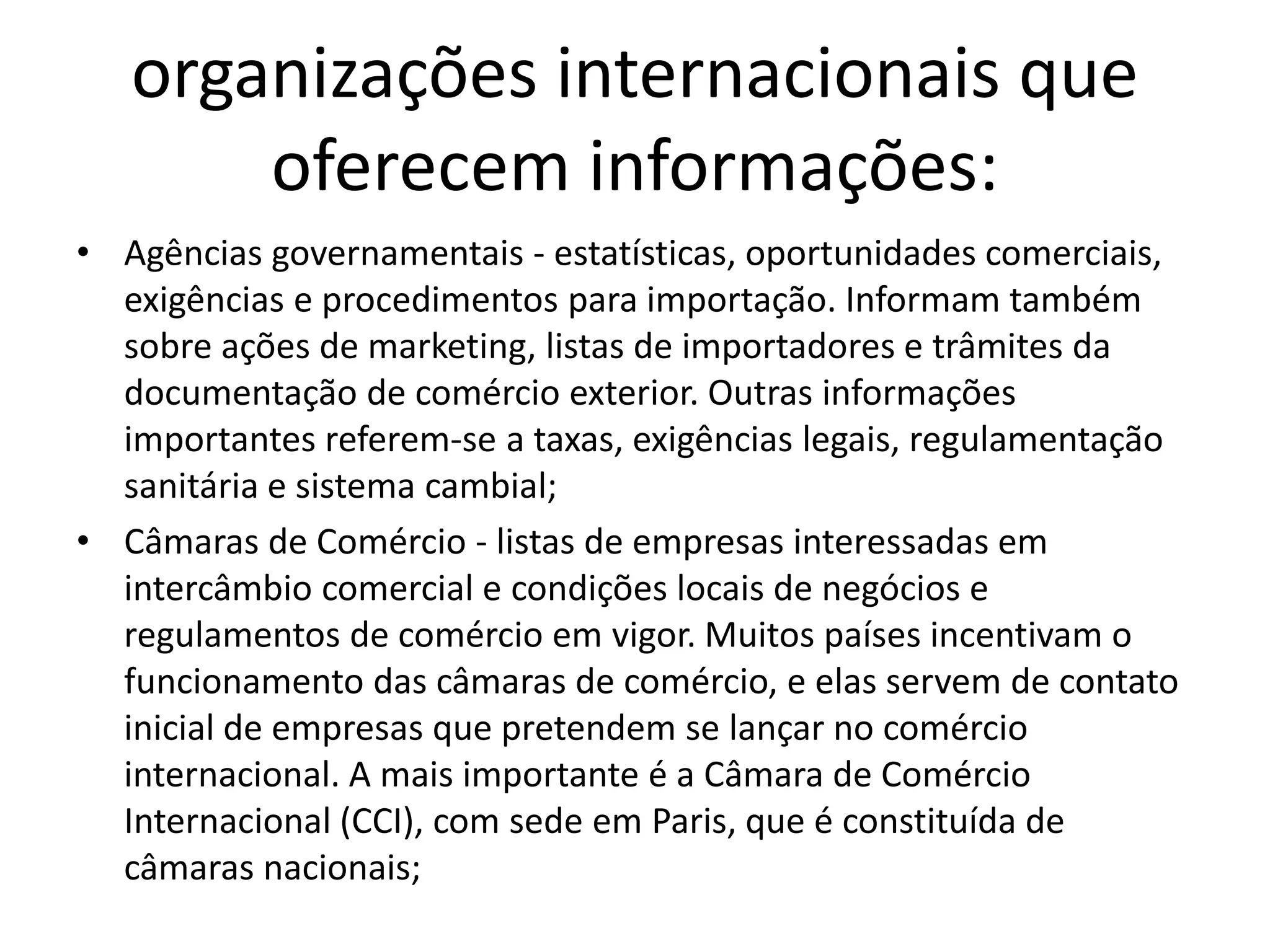 organizações internacionais que
oferecem informações:
• Agências governamentais - estatísticas, oportunidades comerciais,
exigências e procedimentos para importação. Informam também
sobre ações de marketing, listas de importadores e trâmites da
documentação de comércio exterior. Outras informações
importantes referem-se a taxas, exigências legais, regulamentação
sanitária e sistema cambial;
• Câmaras de Comércio - listas de empresas interessadas em
intercâmbio comercial e condições locais de negócios e
regulamentos de comércio em vigor. Muitos países incentivam o
funcionamento das câmaras de comércio, e elas servem de contato
inicial de empresas que pretendem se lançar no comércio
internacional. A mais importante é a Câmara de Comércio
Internacional (CCI), com sede em Paris, que é constituída de
câmaras nacionais;
 