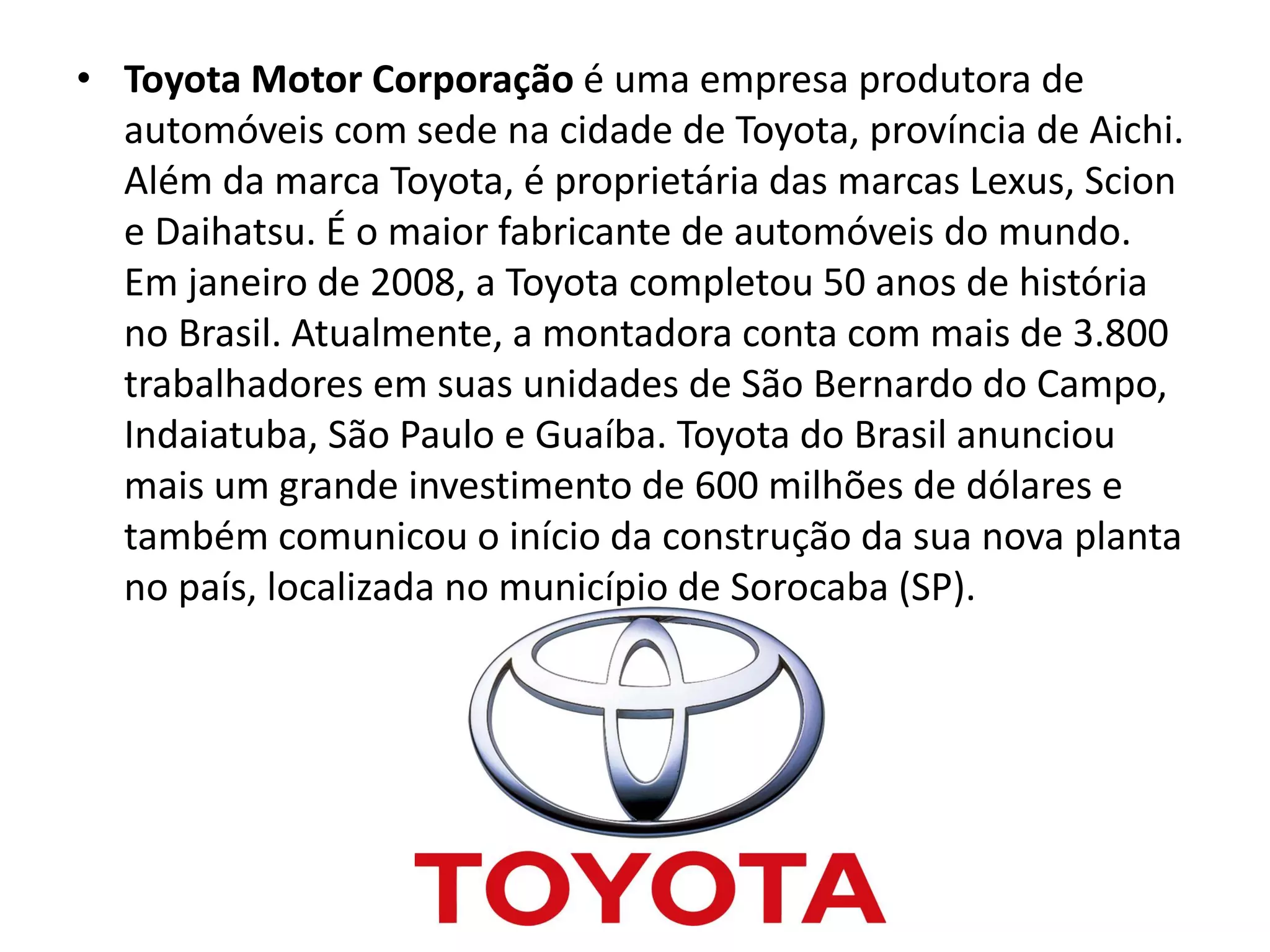 • Toyota Motor Corporação é uma empresa produtora de
automóveis com sede na cidade de Toyota, província de Aichi.
Além da marca Toyota, é proprietária das marcas Lexus, Scion
e Daihatsu. É o maior fabricante de automóveis do mundo.
Em janeiro de 2008, a Toyota completou 50 anos de história
no Brasil. Atualmente, a montadora conta com mais de 3.800
trabalhadores em suas unidades de São Bernardo do Campo,
Indaiatuba, São Paulo e Guaíba. Toyota do Brasil anunciou
mais um grande investimento de 600 milhões de dólares e
também comunicou o início da construção da sua nova planta
no país, localizada no município de Sorocaba (SP).
 