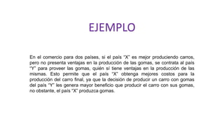 En el comercio para dos países, si el país “X” es mejor produciendo carros,
pero no presenta ventajas en la producción de las gomas, se contrata al país
“Y” para proveer las gomas, quién sí tiene ventajas en la producción de las
mismas. Esto permite que el país “X” obtenga mejores costos para la
producción del carro final, ya que la decisión de producir un carro con gomas
del país “Y” les genera mayor beneficio que producir el carro con sus gomas,
no obstante, el país “X” produzca gomas.
EJEMPLO
 