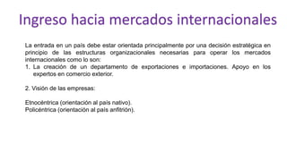 La entrada en un país debe estar orientada principalmente por una decisión estratégica en
principio de las estructuras organizacionales necesarias para operar los mercados
internacionales como lo son:
1. La creación de un departamento de exportaciones e importaciones. Apoyo en los
expertos en comercio exterior.
2. Visión de las empresas:
Etnocéntrica (orientación al país nativo).
Policéntrica (orientación al país anfitrión).
Ingreso hacia mercados internacionales
 