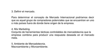 3. Definir el mercado.
Para determinar el concepto de Mercado Internacional podríamos decir
que es aquel grupo de compradores potenciales que se encuentran en uno
o más países fuera de donde tiene origen de la empresa.
4. Mix Marketing.
Conjunto de herramientas tácticas controlables de mercadotecnia que la
empresa combina para producir una respuesta deseada en el mercado
meta.
5. Ambiente de Mercadotecnia.
Macroambiente y Microambiente.
 