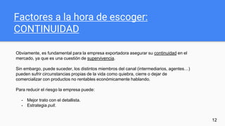Factores a la hora de escoger:
CONTINUIDAD
12
Obviamente, es fundamental para la empresa exportadora asegurar su continuidad en el
mercado, ya que es una cuestión de supervivencia.
Sin embargo, puede suceder, los distintos miembros del canal (intermediarios, agentes…)
pueden sufrir circunstancias propias de la vida como quiebra, cierre o dejar de
comercializar con productos no rentables económicamente hablando.
Para reducir el riesgo la empresa puede:
- Mejor trato con el detallista.
- Estrategia pull.
 