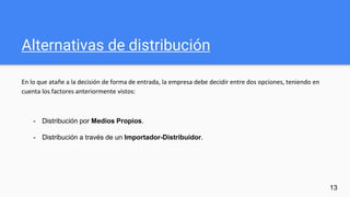 Alternativas de distribución
En lo que atañe a la decisión de forma de entrada, la empresa debe decidir entre dos opciones, teniendo en
cuenta los factores anteriormente vistos:
13
- Distribución por Medios Propios.
- Distribución a través de un Importador-Distribuidor.
 