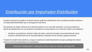 Distribución por Importador-Distribuidor
15
Cuando la empresa no puede o no desea hacerse cargo de la distribución de sus productos puede contratar a
un Importador/Distribuidor que se encargue de esta tarea.
Esta decisión no implica retirarse en la idea de penetrar en un mercado extranjero, sino que considera la
opción de colaboración con una empresa conocedora en el país destino con la idea de cumplir unos objetivos:
- Introducir sus productos, alcanzar niveles de venta, cuota de mercado y reconocimiento de marca.
- Conocer y familiarizarse con el mercado objetivo, evitando errores iniciales y gastos excesivos
Tratado de cumplir estos objetivos, aunque la empresa no esté físicamente en el país, participa de manera
activa en el mix de marketing con sus productos:
PRODUCTO, PROMOCIÓN Y PUBLICIDAD, PRECIO VENTA AL PÚBLICO, DISTRIBUCIÓN
 