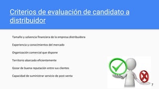 Criterios de evaluación de candidato a
distribuidor
Tamaño y solvencia financiera de la empresa distribuidora
Experiencia y conocimientos del mercado
Organización comercial que dispone
Territorio abarcado eficientemente
Gozar de buena reputación entre sus clientes
Capacidad de suministrar servicio de post-venta
17
 