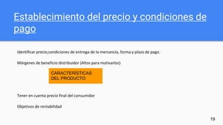 Establecimiento del precio y condiciones de
pago
Identificar precio,condiciones de entrega de la mercancía, forma y plazo de pago.
Márgenes de beneficio distribuidor (Altos para motivarlos)
Tener en cuenta precio final del consumidor
Objetivos de rentabilidad
19
CARACTERÍSTICAS
DEL PRODUCTO
 