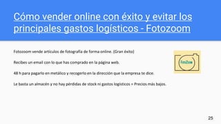 Cómo vender online con éxito y evitar los
principales gastos logísticos - Fotozoom
Fotozoom vende artículos de fotografía de forma online. (Gran éxito)
Recibes un email con lo que has comprado en la página web.
48 h para pagarlo en metálico y recogerlo en la dirección que la empresa te dice.
Le basta un almacén y no hay pérdidas de stock ni gastos logísticos = Precios más bajos.
25
 