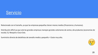 Servicio
Relacionado con el tamaño, ya que las empresas pequeñas tienen menos medios (financieros y humanos).
Distribución difícil ya que solo las grandes empresas manejan grandes volúmenes de venta y de productos (economías de
escala). Ej: Nesquik o Coca Cola.
Suministro directo de detallistas de tamaño medio y pequeño = Coste muy alto.
28
 