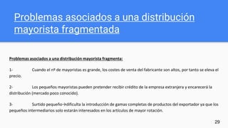 Problemas asociados a una distribución
mayorista fragmentada
Problemas asociados a una distribución mayorista fragmenta:
1- Cuando el nº de mayoristas es grande, los costes de venta del fabricante son altos, por tanto se eleva el
precio.
2- Los pequeños mayoristas pueden pretender recibir crédito de la empresa extranjera y encarecerá la
distribución (mercado poco conocido).
3- Surtido pequeño→dificulta la introducción de gamas completas de productos del exportador ya que los
pequeños intermediarios solo estarán interesados en los artículos de mayor rotación.
29
 