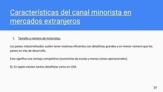 Características del canal minorista en
mercados extranjeros
1. Tamaño y número de minoristas:
Los países industrializados suelen tener sistemas eficientes con detallistas grandes y en menor número que los
países en vías de desarrollo.
Esto significa una ventaja competitiva (economías de escala y menos costes operacionales).
Ej: En Japón existen tantos detallistas como en USA.
31
 