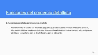 Funciones del comercio detallista
2. Funciones desarrolladas por el comercio detallista:
- Mantenimiento de stocks: Los detallistas pequeños que carecen de los recursos financieros precisos,
sólo pueden soportar stocks muy limitados, lo que conlleva frecuentes roturas de stock y la consiguiente
pérdida de ventas tanto para el detallista como para el fabricante.
32
 