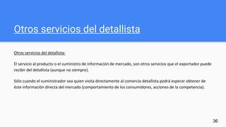 Otros servicios del detallista
Otros servicios del detallista:
El servicio al producto o el suministro de información de mercado, son otros servicios que el exportador puede
recibir del detallista (aunque no siempre).
Sólo cuando el suministrador sea quien visita directamente al comercio detallista podrá esperar obtener de
éste información directa del mercado (comportamiento de los consumidores, acciones de la competencia).
36
 