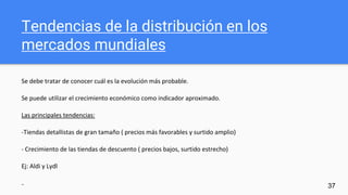 Tendencias de la distribución en los
mercados mundiales
Se debe tratar de conocer cuál es la evolución más probable.
Se puede utilizar el crecimiento económico como indicador aproximado.
Las principales tendencias:
-Tiendas detallistas de gran tamaño ( precios más favorables y surtido amplio)
- Crecimiento de las tiendas de descuento ( precios bajos, surtido estrecho)
Ej: Aldi y Lydl
- 37
 