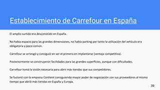 Establecimiento de Carrefour en España
El amplio surtido era desconocido en España.
No había espacio para las grandes dimensiones, no había parking por tanto la utilización del vehículo era
obligatoria y poco común.
Carrefour se arriesgó y consiguió en ser el primero en implantarse (ventaja competitiva).
Posteriormente se construyeron facilidades para las grandes superficies, aunque con dificultades.
Carrefour tomó la visión necesaria para abrir más tiendas que sus competidores.
Se fusionó con la empresa Contient consiguiendo mayor poder de negociación con sus proveedores al mismo
tiempo que abrió más tiendas en España y Europa.
39
 