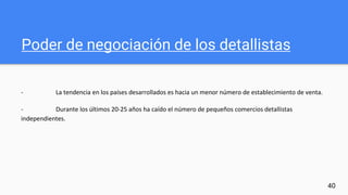 Poder de negociación de los detallistas
- La tendencia en los países desarrollados es hacia un menor número de establecimiento de venta.
- Durante los últimos 20-25 años ha caído el número de pequeños comercios detallistas
independientes.
40
 