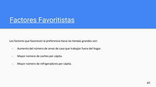 Factores Favoritistas
Los factores que favorecen la preferencia hacia las tiendas grandes son:
- Aumento del número de amas de casa que trabajan fuera del hogar.
- Mayor número de coches per cápita.
- Mayor número de refrigeradores per cápita.
41
 