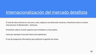 Internacionalización del mercado detallista
El ciclo de vida comienza en una zona, crece, adquiere una dimensión nacional, y finalmente salta a la esfera
internacional. Ej MacDonald’s, Starbucks.
Know/how: abarca muchos aspectos para trasladarse a otros países.
Como por ejemplo el caso del sistema de explotación.
El uso de programas informáticos para optimizar la gestión de ventas.
42
 