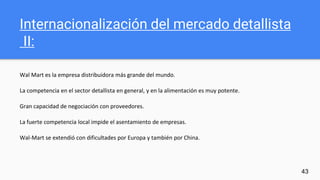 Internacionalización del mercado detallista
II:
Wal Mart es la empresa distribuidora más grande del mundo.
La competencia en el sector detallista en general, y en la alimentación es muy potente.
Gran capacidad de negociación con proveedores.
La fuerte competencia local impide el asentamiento de empresas.
Wal-Mart se extendió con dificultades por Europa y también por China.
43
 