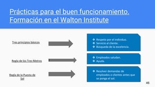 46
Prácticas para el buen funcionamiento.
Formación en el Walton Institute
❖ Respeto por el individuo.
❖ Servicio al cliente.
❖ Búsqueda de la excelencia.
❖ Empleados saludan.
❖ Ayuda.
❖ Resolver demandas de
empleados o clientes antes que
se ponga el sol.
Tres principios básicos
Regla de los Tres Metros
Regla de la Puesta de
Sol
 